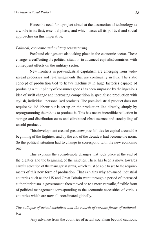 The Insurrectional Project B

Hence the need for a project aimed at the destruction of technology as
a whole in its first, essential phase, and which bases all its political and social
approaches on this imperative.

Political, economic and military restructuring
Profound changes are also taking place in the economic sector. These
changes are affecting the political situation in advanced capitalist countries, with
consequent effects on the military sector
New frontiers in post

 

dustrial capitalism are emerging from wide-
spread processes and re-arrangements that are continually in flux. The static
concept of production tied to heavy machinery in huge factories capable of
producing a multiplicity of consumer goods has been surpassed by the ingenious
idea of swift change and increasing competition in specialised production with
stylish, individual, personalised products. The post-industrial product does not
require skilled labour but is set up on the production line directly, simply by
reprogramming the robots to produce it. This has meant incredible reduetion in
storage and distribution costs and eliminated obsolescence and stockpiling of
‘unsold products

‘This development created great new possibilities for capital around the
beginning of the Eighties, and by the end of the decade it had become the norm.
So the political situation had to change to correspond with the new economic
one.

This explains the considerable changes that took place at the end of
the eighties and the beginning of the nineties. There has been a move towards
careful selection ofthe managerial strata, which must be able to see to the require~
‘ments of this new form of production, That explains why advanced industrial
countries such as the US and Great Britain went through a period of increased
authoritarianism in government, then moved on to amore versatile, flexible form
of political management corresponding to the economic necessities of various
countries which are now all coordinated globally.

The collapse of actual socialism and the rebirth of various forms of national-
Any advance from the countries of actual socialism beyond cautious,
